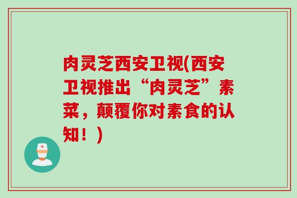 肉灵芝西安卫视(西安卫视推出“肉灵芝”素菜，颠覆你对素食的认知！)