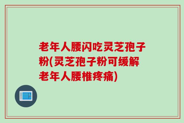 老年人腰闪吃灵芝孢子粉(灵芝孢子粉可缓解老年人腰椎疼痛)