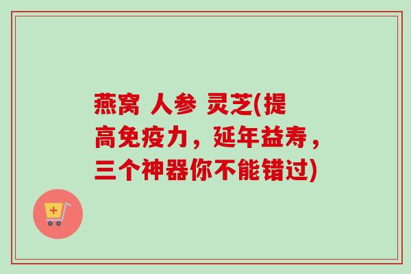 燕窝 人参 灵芝(提高免疫力，延年益寿，三个神器你不能错过)