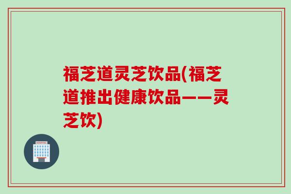 福芝道灵芝饮品(福芝道推出健康饮品——灵芝饮)