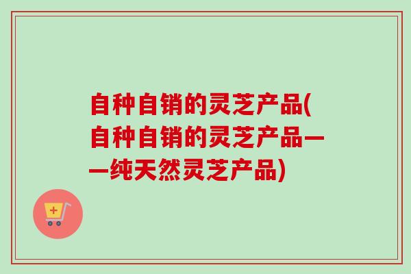 自种自销的灵芝产品(自种自销的灵芝产品——纯天然灵芝产品) 自种自销的灵芝产品(自种自销的灵芝产品——纯天然灵芝产品)