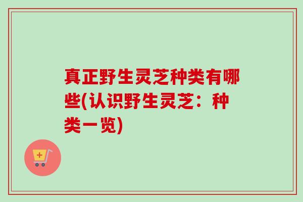 真正野生灵芝种类有哪些(认识野生灵芝：种类一览)