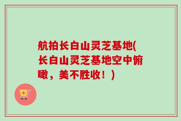 航拍长白山灵芝基地(长白山灵芝基地空中俯瞰,美不胜收!) 航拍长白山灵芝基地(长白山灵芝基地空中俯瞰,美不胜收!)