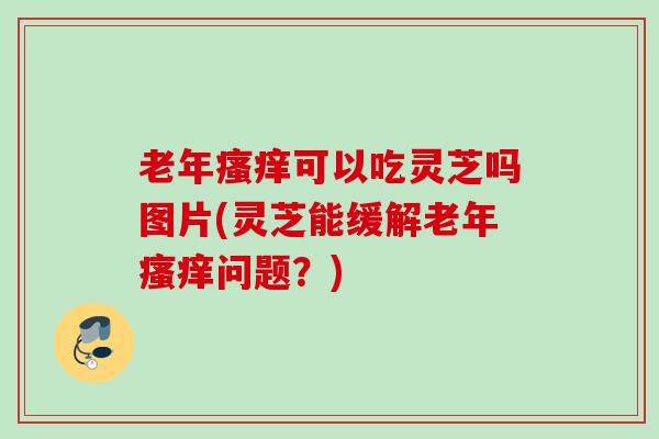 老年瘙痒可以吃灵芝吗图片(灵芝能缓解老年瘙痒问题？)