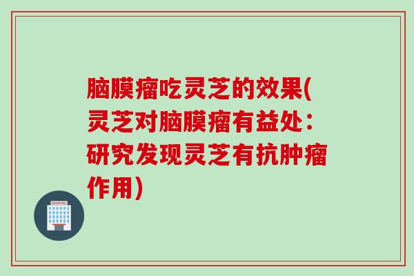 脑膜瘤吃灵芝的效果(灵芝对脑膜瘤有益处:研究发现灵芝有抗作用) 脑膜瘤吃灵芝的效果(灵芝对脑膜瘤有益处:研究发现灵芝有抗作用)