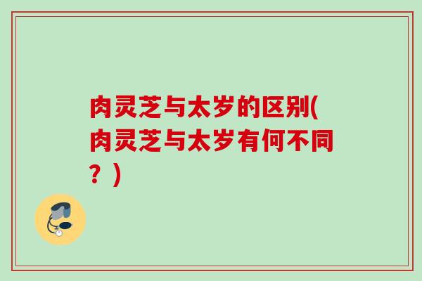 肉灵芝与太岁的区别(肉灵芝与太岁有何不同？)