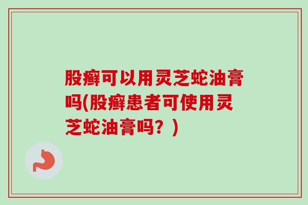 股癣可以用灵芝蛇油膏吗(股癣患者可使用灵芝蛇油膏吗？)