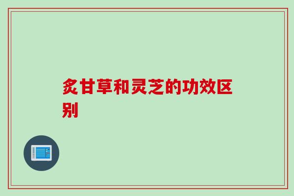 炙甘草和灵芝的功效区别