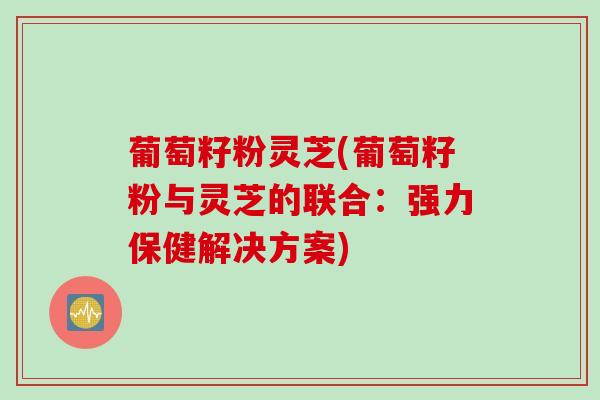 葡萄籽粉灵芝(葡萄籽粉与灵芝的联合：强力保健解决方案)