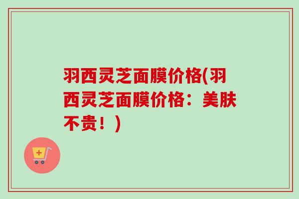 羽西灵芝面膜价格(羽西灵芝面膜价格：美肤不贵！)