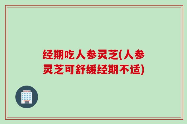 经期吃人参灵芝(人参灵芝可舒缓经期不适)