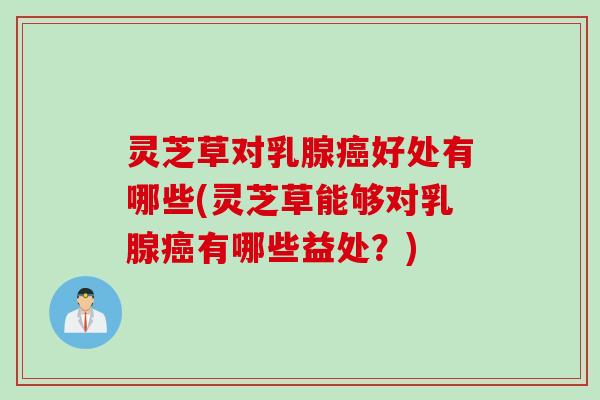 灵芝草对乳腺癌好处有哪些(灵芝草能够对乳腺癌有哪些益处？)