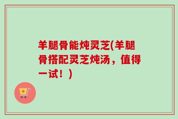 羊腿骨能炖灵芝(羊腿骨搭配灵芝炖汤，值得一试！)