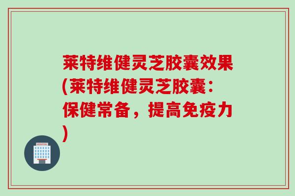 莱特维健灵芝胶囊效果(莱特维健灵芝胶囊：保健常备，提高免疫力)