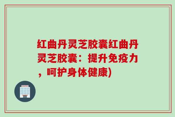 红曲丹灵芝胶囊红曲丹灵芝胶囊：提升免疫力，呵护身体健康)