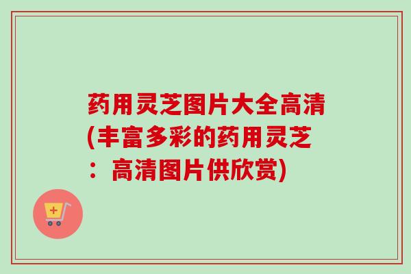 药用灵芝图片大全高清(丰富多彩的药用灵芝:高清图片供欣赏) 药用灵芝图片大全高清(丰富多彩的药用灵芝:高清图片供欣赏)