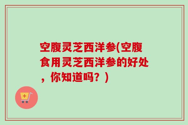 空腹灵芝西洋参(空腹食用灵芝西洋参的好处，你知道吗？)