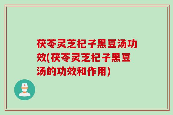 茯苓灵芝杞子黑豆汤功效(茯苓灵芝杞子黑豆汤的功效和作用)