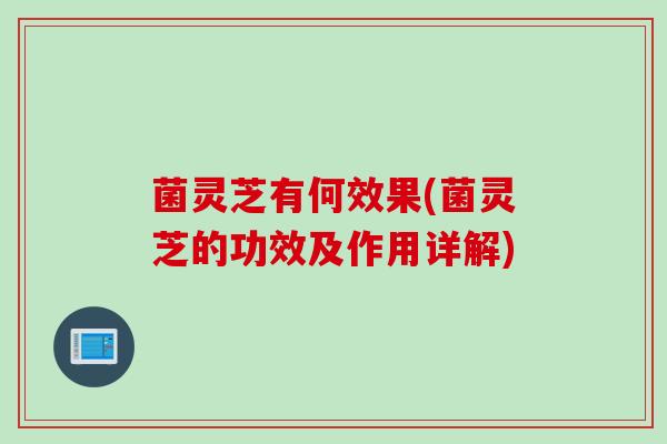 菌灵芝有何效果(菌灵芝的功效及作用详解)
