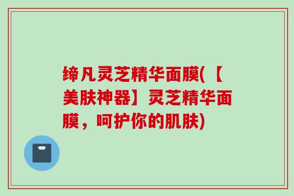 缔凡灵芝精华面膜(【美肤神器】灵芝精华面膜,呵护你的) 缔凡灵芝精华面膜(【美肤神器】灵芝精华面膜,呵护你的)