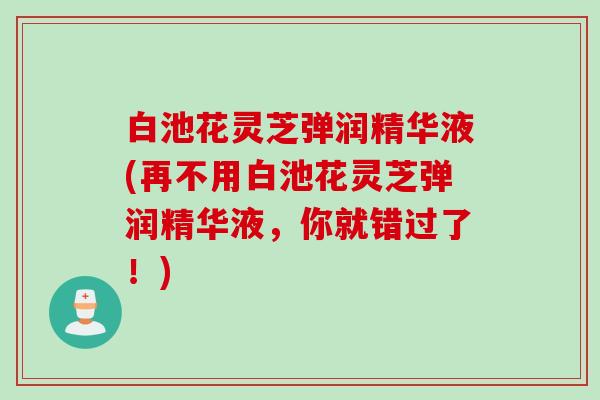 白池花灵芝弹润精华液(再不用白池花灵芝弹润精华液，你就错过了！)