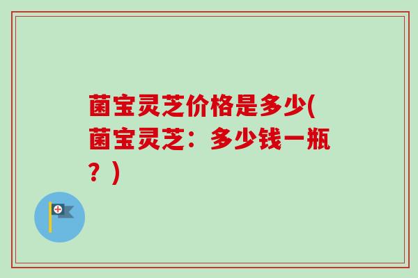 菌宝灵芝价格是多少(菌宝灵芝：多少钱一瓶？)