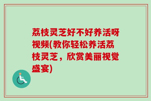 荔枝灵芝好不好养活呀视频(教你轻松养活荔枝灵芝,欣赏美丽视觉盛宴) 荔枝灵芝好不好养活呀视频(教你轻松养活荔枝灵芝,欣赏美丽视觉盛宴)