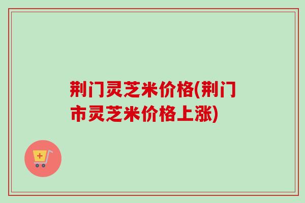 荆门灵芝米价格(荆门市灵芝米价格上涨)