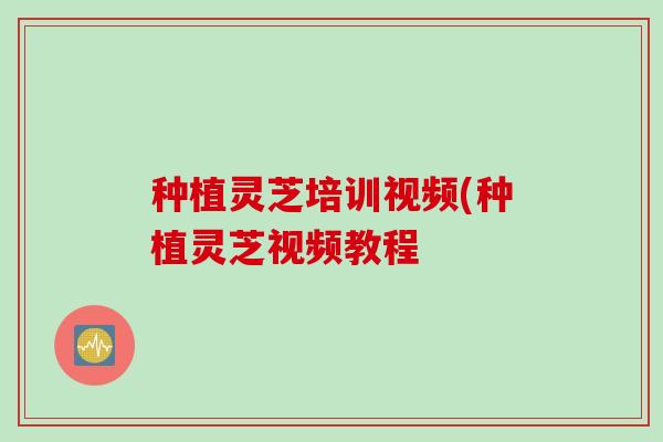 种植灵芝培训视频(种植灵芝视频教程