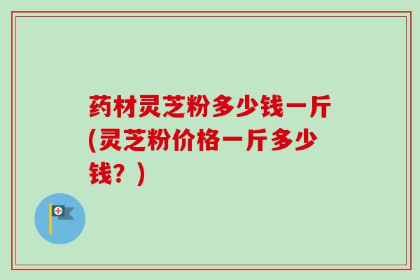 药材灵芝粉多少钱一斤(灵芝粉价格一斤多少钱？)