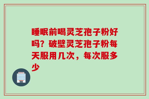 睡眠前喝灵芝孢子粉好吗？破壁灵芝孢子粉每天服用几次，每次服多少