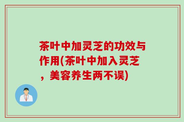 茶叶中加灵芝的功效与作用(茶叶中加入灵芝，美容养生两不误)