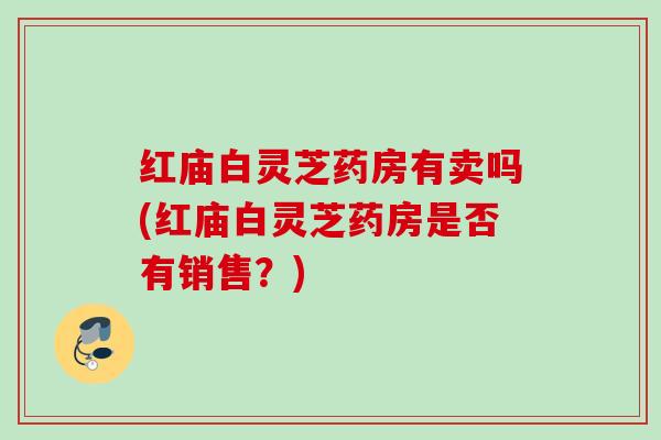 红庙白灵芝药房有卖吗(红庙白灵芝药房是否有销售？)