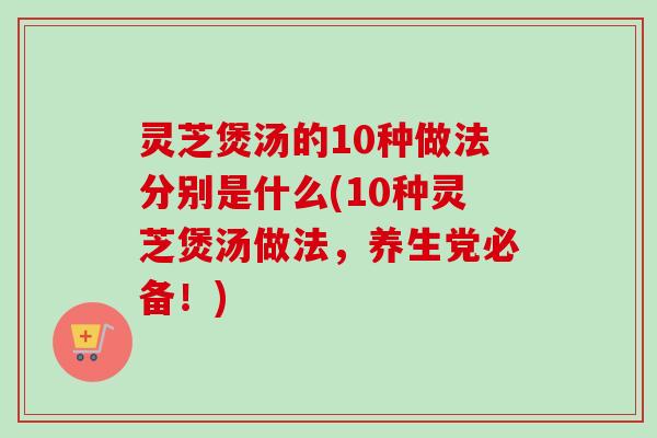 灵芝煲汤的10种做法分别是什么(10种灵芝煲汤做法，养生党必备！)