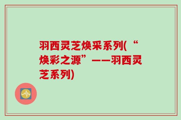 羽西灵芝焕采系列(“焕彩之源”——羽西灵芝系列)