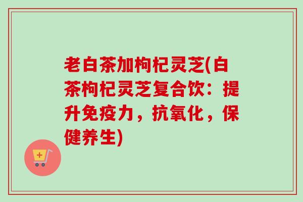 老白茶加枸杞灵芝(白茶枸杞灵芝复合饮：提升免疫力，抗氧化，保健养生)