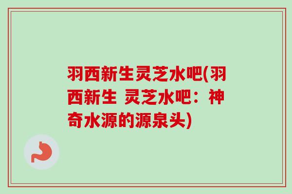 羽西新生灵芝水吧(羽西新生 灵芝水吧：神奇水源的源泉头)