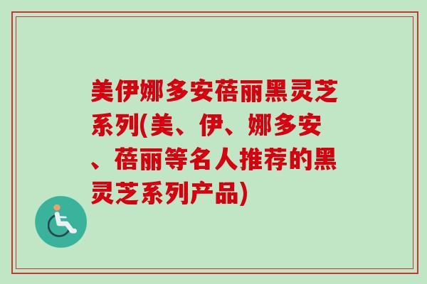 美伊娜多安蓓丽黑灵芝系列(美、伊、娜多安、蓓丽等名人推荐的黑灵芝系列产品)
