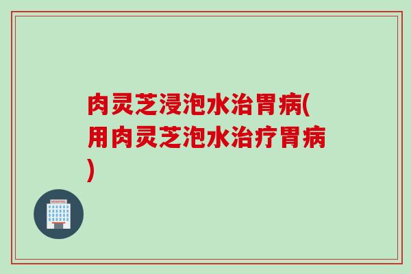 肉灵芝浸泡水治胃病(用肉灵芝泡水治疗胃病)