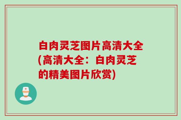 白肉灵芝图片高清大全(高清大全：白肉灵芝的精美图片欣赏)