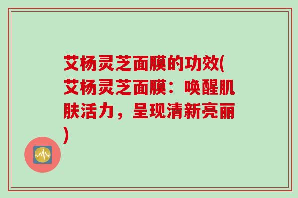 艾杨灵芝面膜的功效(艾杨灵芝面膜：唤醒肌肤活力，呈现清新亮丽)