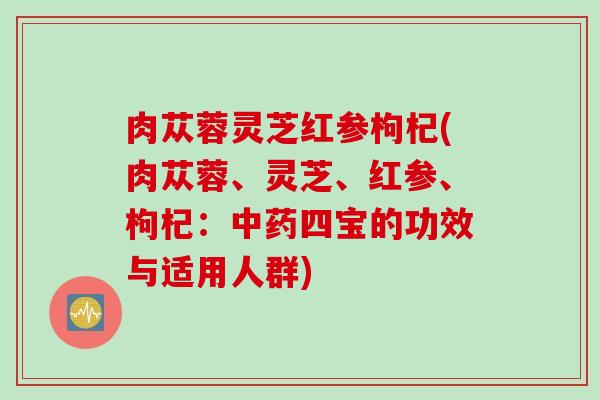肉苁蓉灵芝红参枸杞(肉苁蓉、灵芝、红参、枸杞：中药四宝的功效与适用人群)
