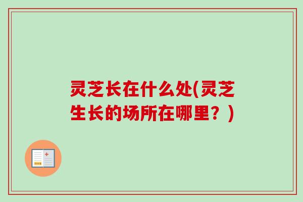 灵芝长在什么处(灵芝生长的场所在哪里？)