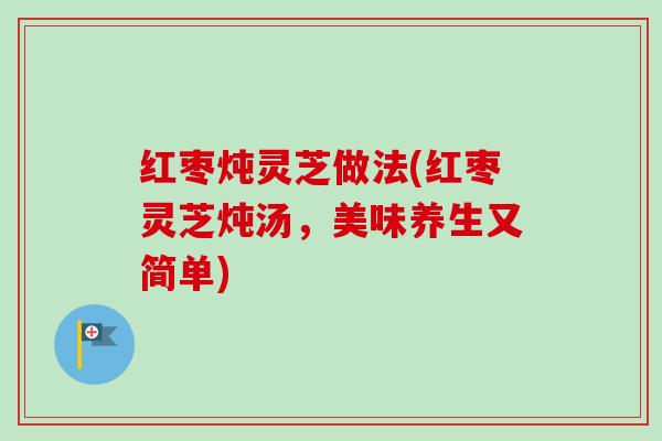 红枣炖灵芝做法(红枣灵芝炖汤,美味养生又简单) 红枣炖灵芝做法(红枣灵芝炖汤,美味养生又简单)