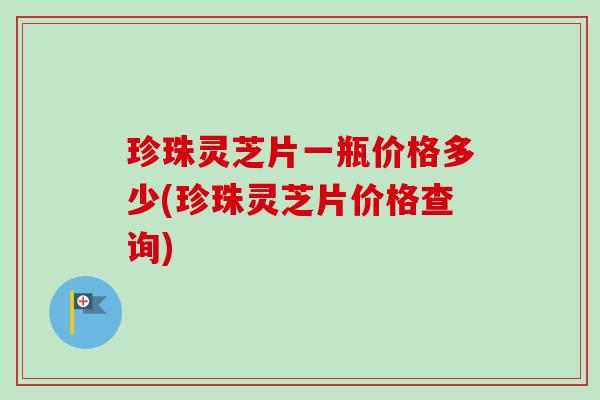 珍珠灵芝片一瓶价格多少(珍珠灵芝片价格查询)