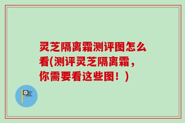 灵芝隔离霜测评图怎么看(测评灵芝隔离霜，你需要看这些图！)