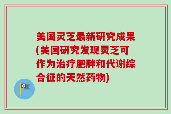 美国灵芝最新研究成果(美国研究发现灵芝可作为治疗肥胖和代谢综合征的天然药物)