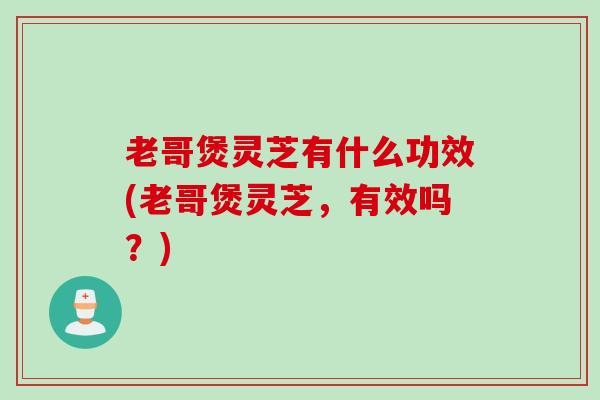 老哥煲灵芝有什么功效(老哥煲灵芝，有效吗？)