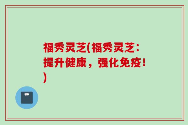 福秀灵芝(福秀灵芝:提升健康,强化免疫!) 福秀灵芝(福秀灵芝:提升健康,强化免疫!)
