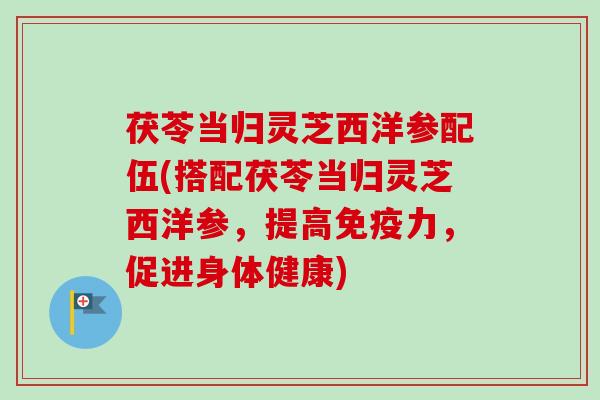 茯苓当归灵芝西洋参配伍(搭配茯苓当归灵芝西洋参，提高免疫力，促进身体健康)